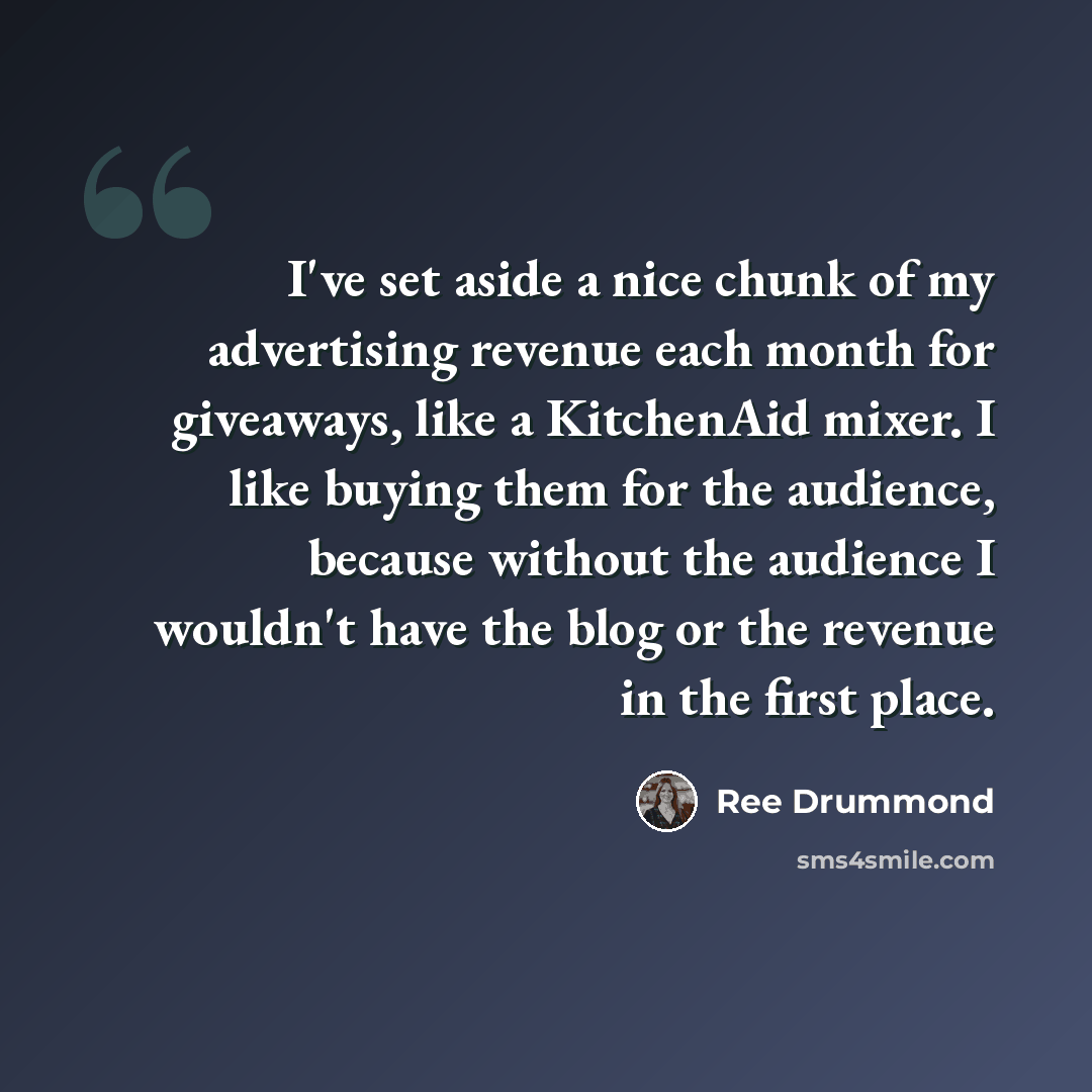 “I've set aside a nice chunk of my advertising revenue each month for giveaways, like a KitchenAid mixer. I like buying them for the audience, because without the audience I wouldn't have the blog or the revenue in the first place.” quote by Ree Drummond