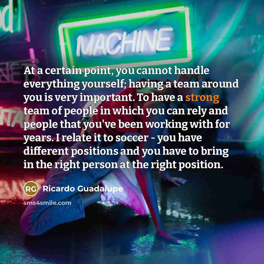 “At a certain point, you cannot handle everything yourself; having a team around you is very important. To have a strong team of people in which you can rely and people that you've been working with for years. I relate it to soccer - you have different positions and you have to bring in the right…” quote by Ricardo Guadalupe