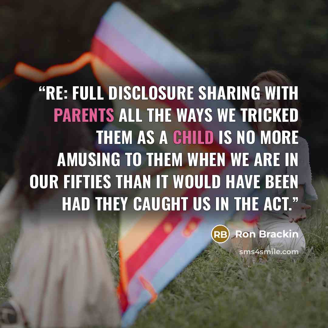 “Re: Full Disclosure Sharing with parents all the ways we tricked them as a child is no more amusing to them when we are in our fifties than it would have been had they caught us in the act.” quote by Ron Brackin