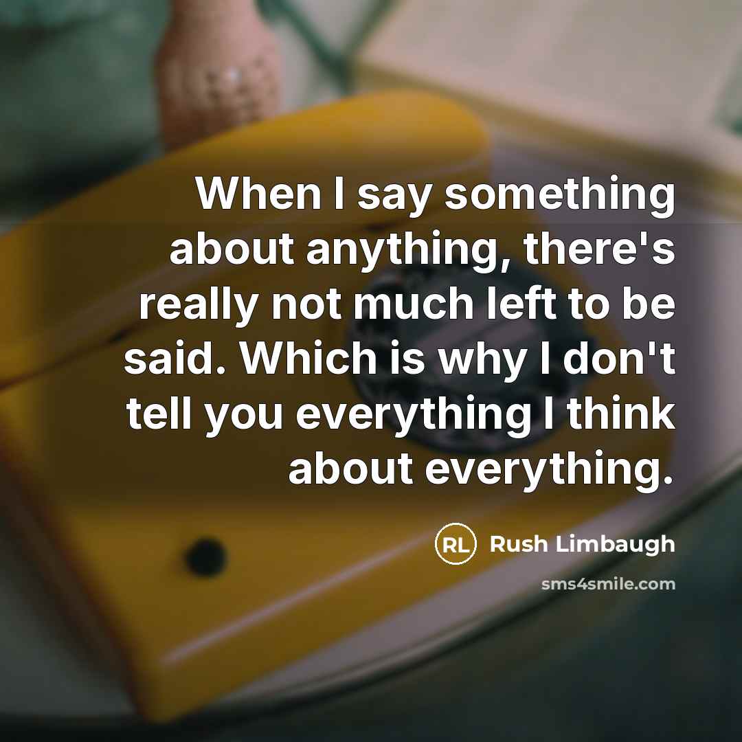 “When I say something about anything, there's really not much left to be said. Which is why I don't tell you everything I think about everything.” quote by Rush Limbaugh