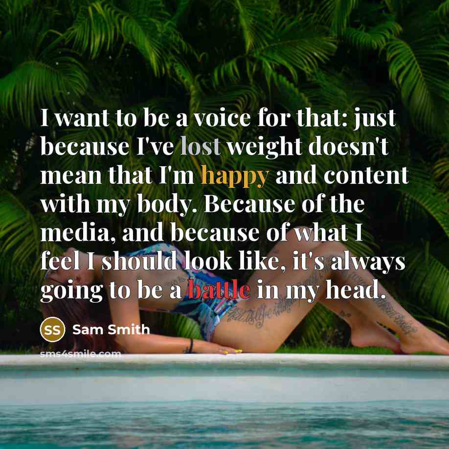 “I want to be a voice for that: just because I've lost weight doesn't mean that I'm happy and content with my body. Because of the media, and because of what I feel I should look like, it's always going to be a battle in my head.” quote by Sam Smith