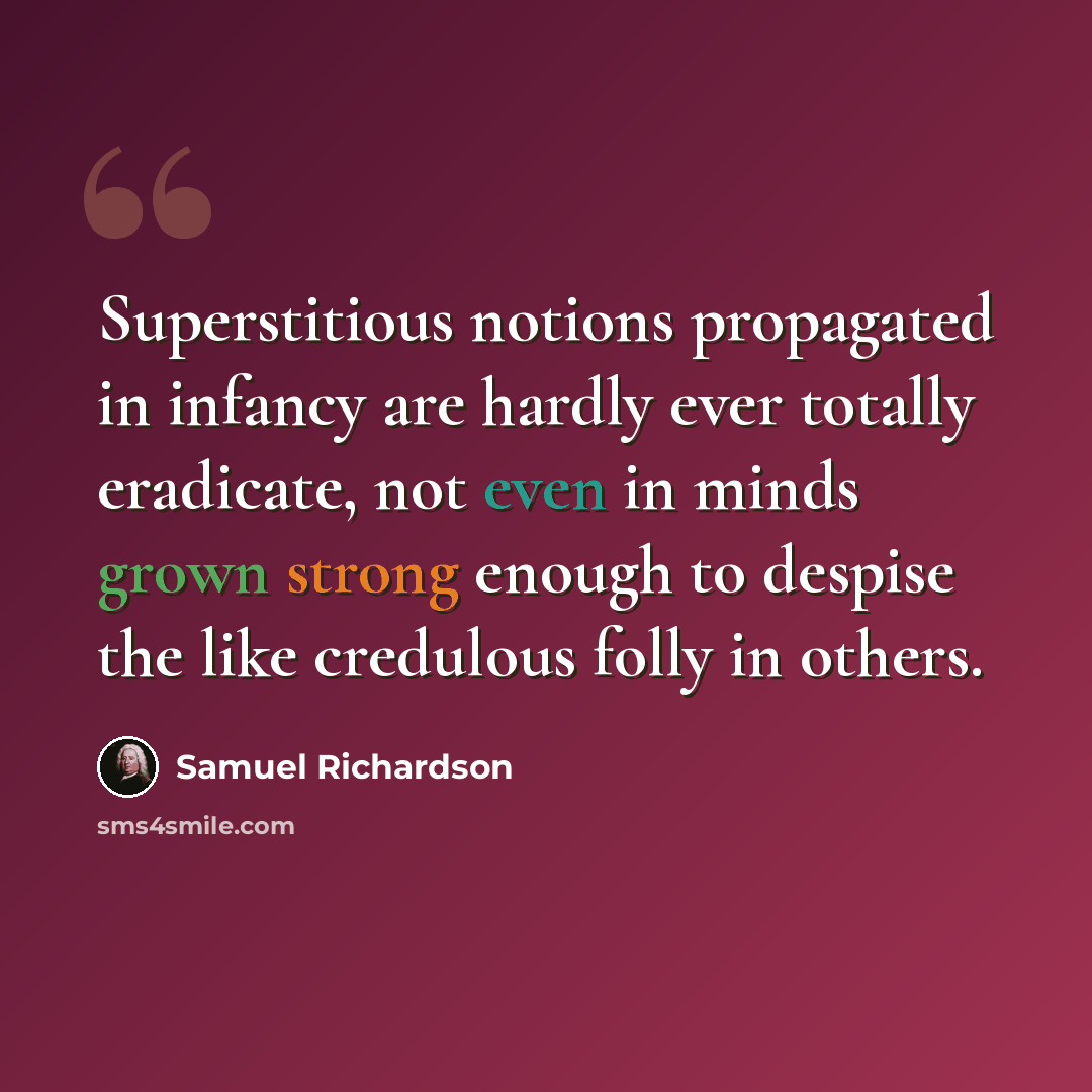 “Superstitious notions propagated in infancy are hardly ever totally eradicate, not even in minds grown strong enough to despise the like credulous folly in others.” quote by Samuel Richardson
