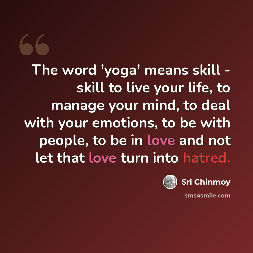“The word 'yoga' means skill - skill to live your life, to manage your mind, to deal with your emotions, to be with people, to be in love and not let that love turn into hatred.” quote by Sri Chinmoy