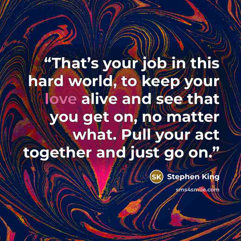 “That’s your job in this hard world, to keep your love alive and see that you get on, no matter what. Pull your act together and just go on.” quote by Stephen King