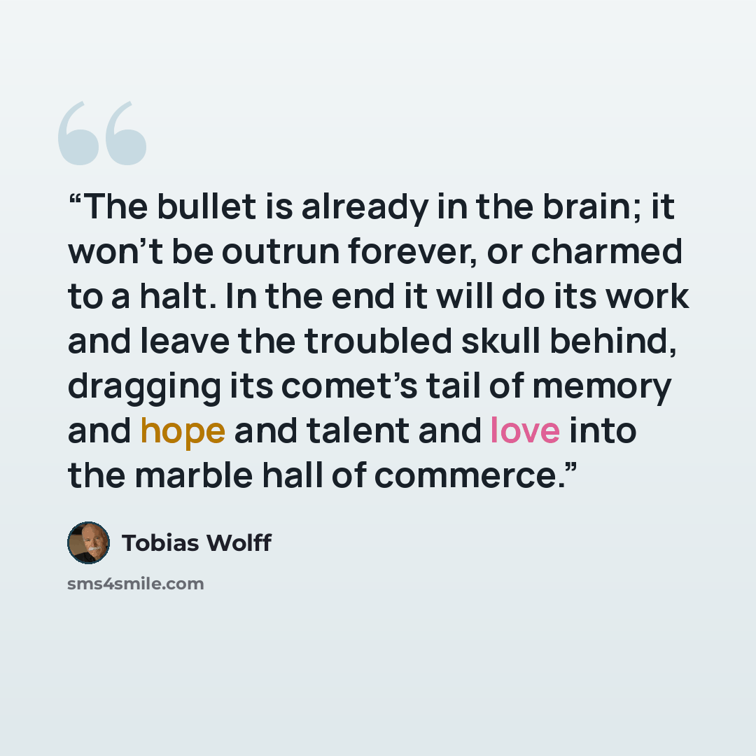 “The bullet is already in the brain; it won’t be outrun forever, or charmed to a halt. In the end it will do its work and leave the troubled skull behind, dragging its comet’s tail of memory and hope and talent and love into the marble hall of commerce.” quote by Tobias Wolff