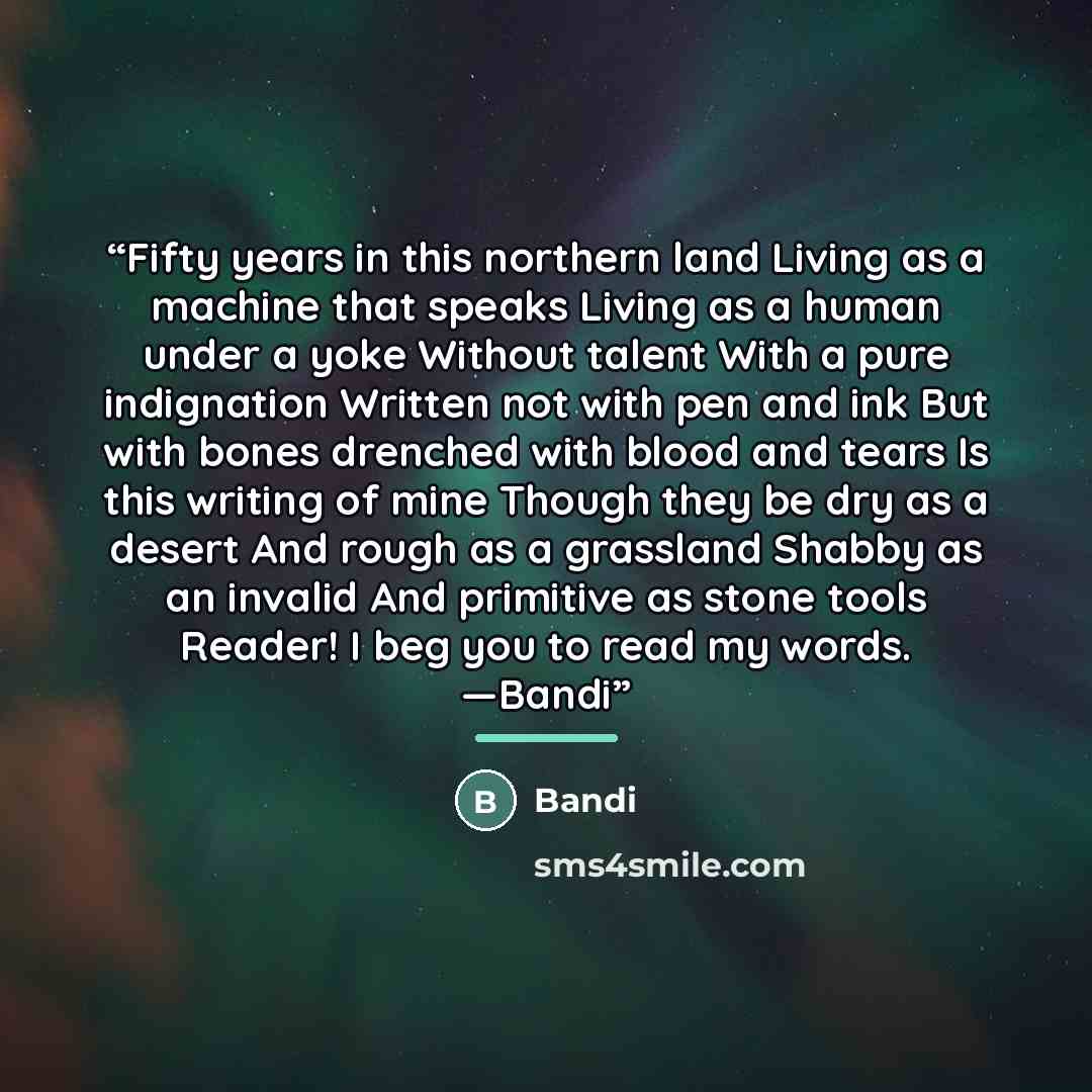 “Fifty years in this northern land Living as a machine that speaks Living as a human under a yoke Without talent With a pure indignation Written not with pen and ink But with bones drenched with blood and tears Is this writing of mine Though they be dry as a desert And rough as a grassland Shabby…” quote by Bandi
