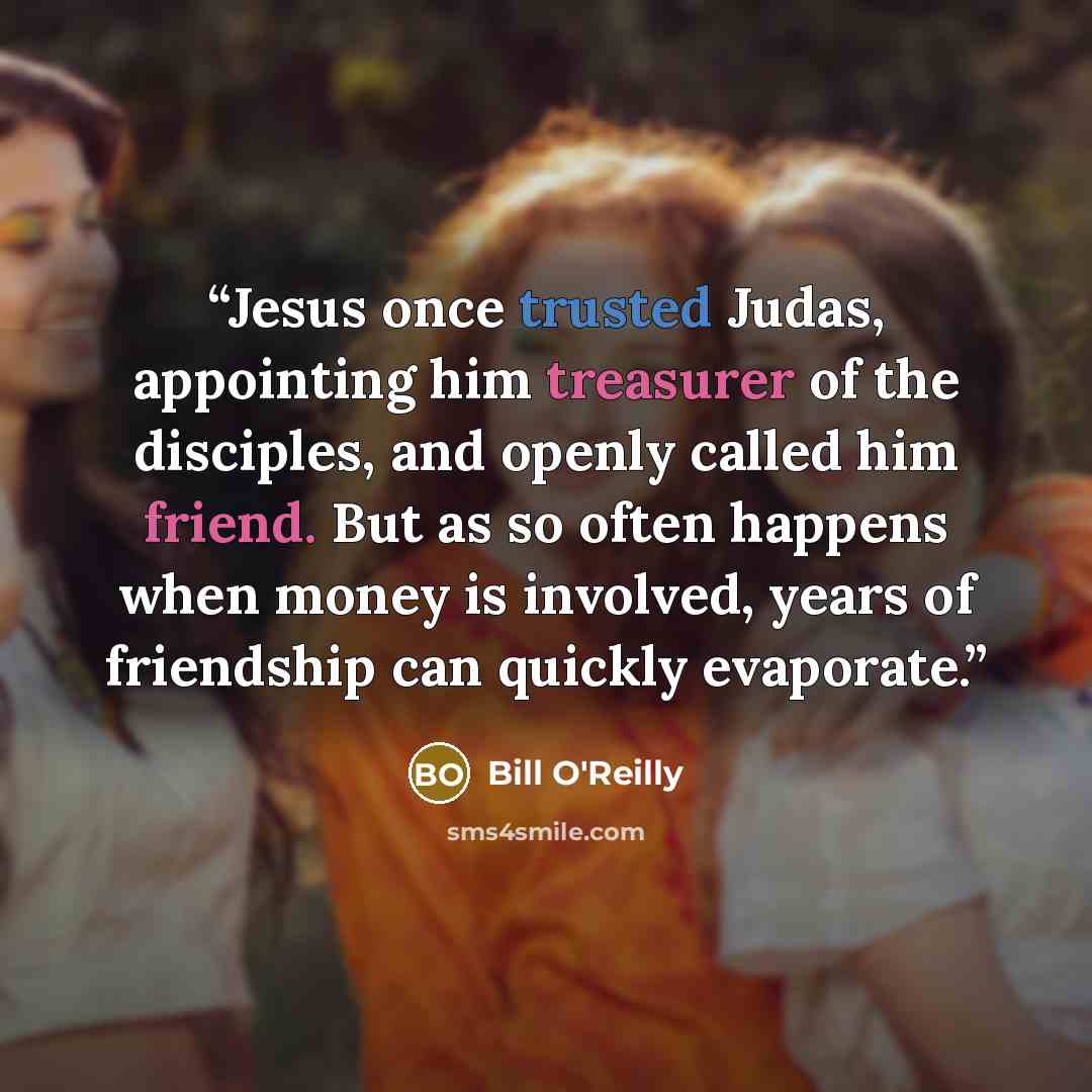 “Jesus once trusted Judas, appointing him treasurer of the disciples, and openly called him friend. But as so often happens when money is involved, years of friendship can quickly evaporate.” quote by Bill O'Reilly