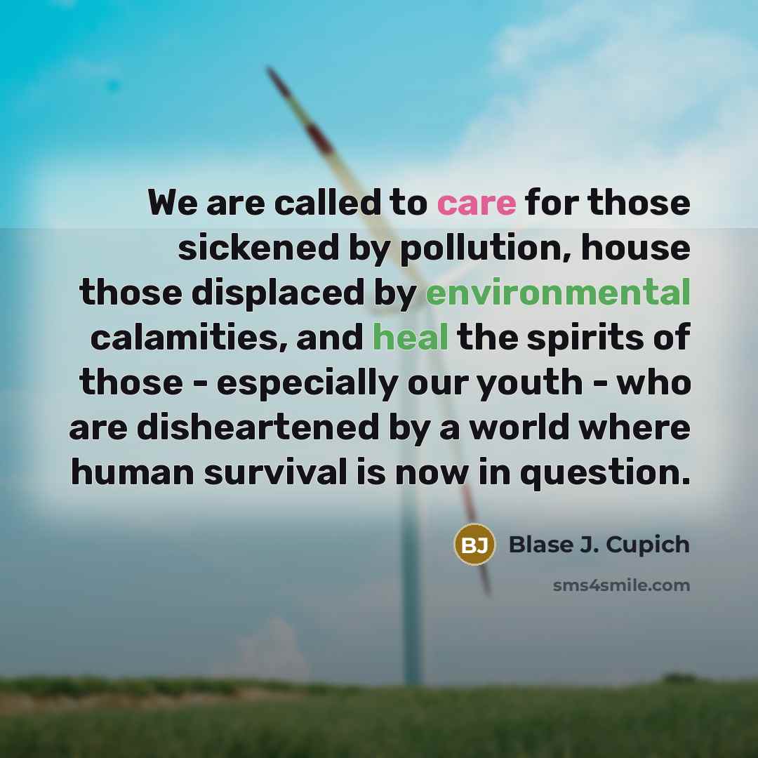 “We are called to care for those sickened by pollution, house those displaced by environmental calamities, and heal the spirits of those - especially our youth - who are disheartened by a world where human survival is now in question.” quote by Blase J. Cupich
