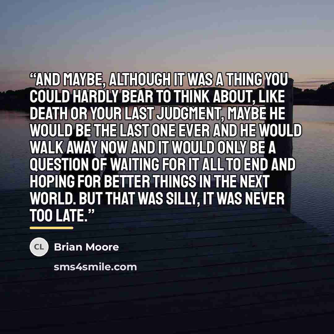“And maybe, although it was a thing you could hardly bear to think about, like death or your last judgment, maybe he would be the last one ever and he would walk away now and it would only be a question of waiting for it all to end and hoping for better things in the next world. But that was silly…” quote by Brian Moore