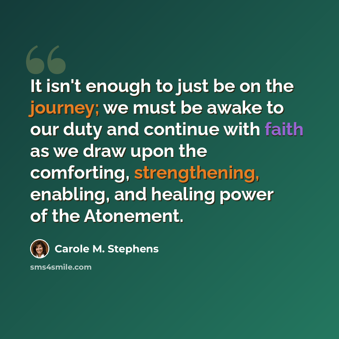 “It isn't enough to just be on the journey; we must be awake to our duty and continue with faith as we draw upon the comforting, strengthening, enabling, and healing power of the Atonement.” quote by Carole M. Stephens