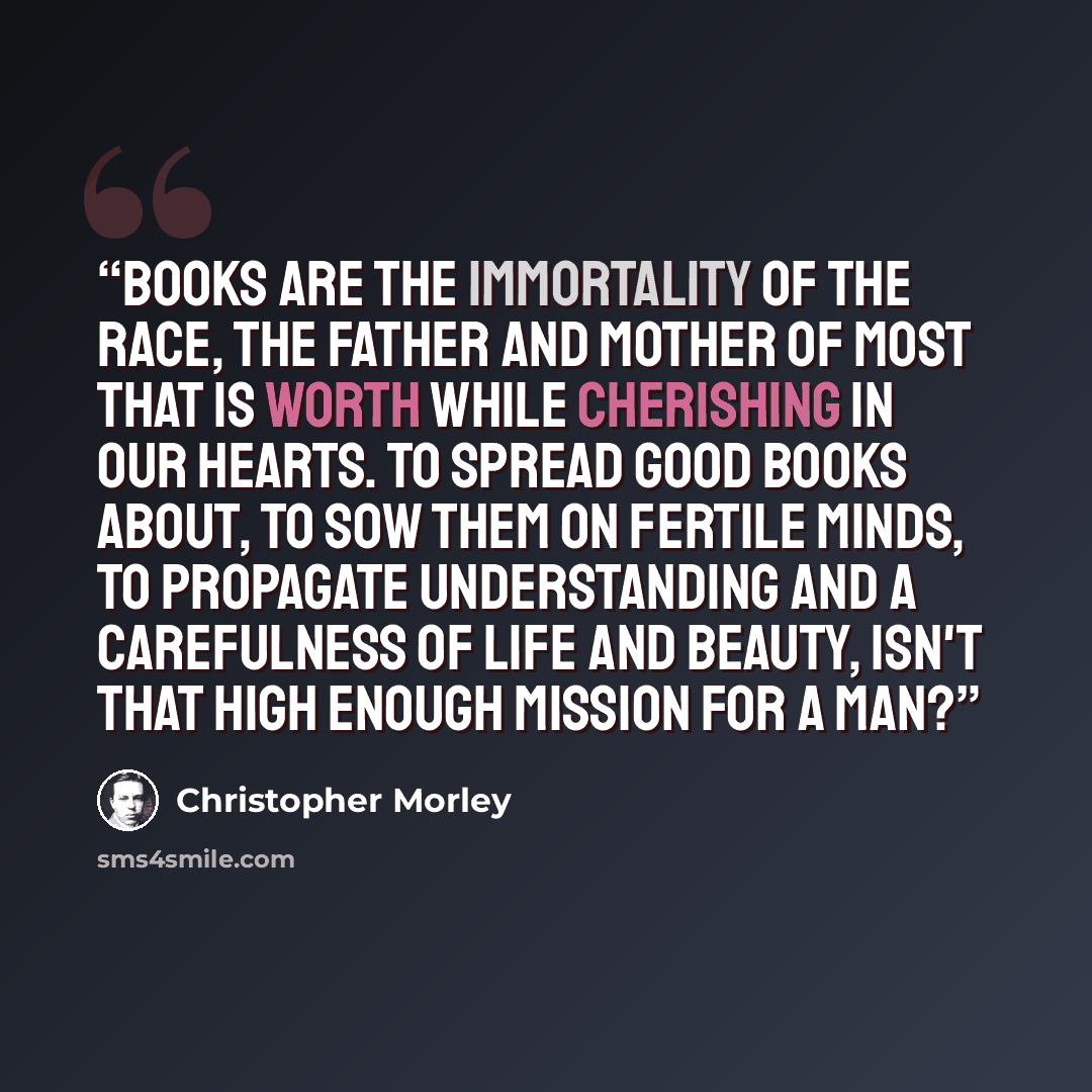 “Books are the immortality of the race, the father and mother of most that is worth while cherishing in our hearts. To spread good books about, to sow them on fertile minds, to propagate understanding and a carefulness of life and beauty, isn't that high enough mission for a man?” quote by Christopher Morley
