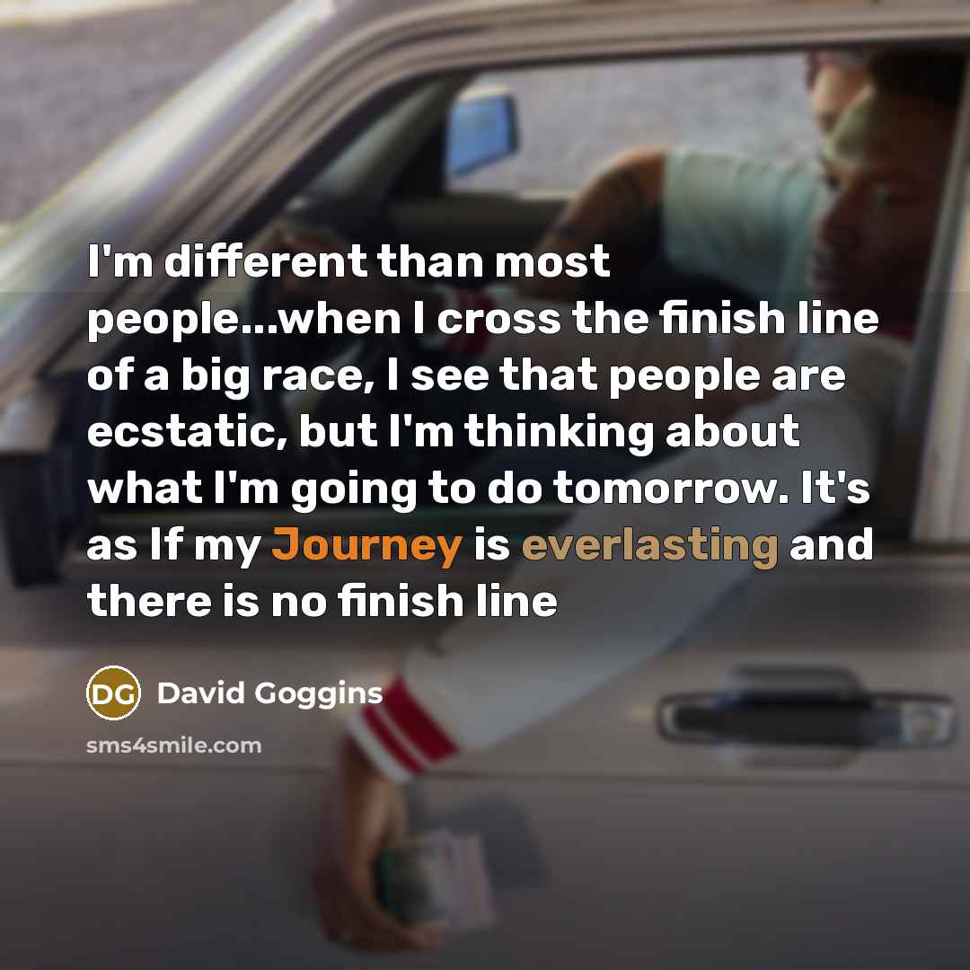 “I'm different than most people...when I cross the finish line of a big race, I see that people are ecstatic, but I'm thinking about what I'm going to do tomorrow. It's as If my Journey is everlasting and there is no finish line” quote by David Goggins