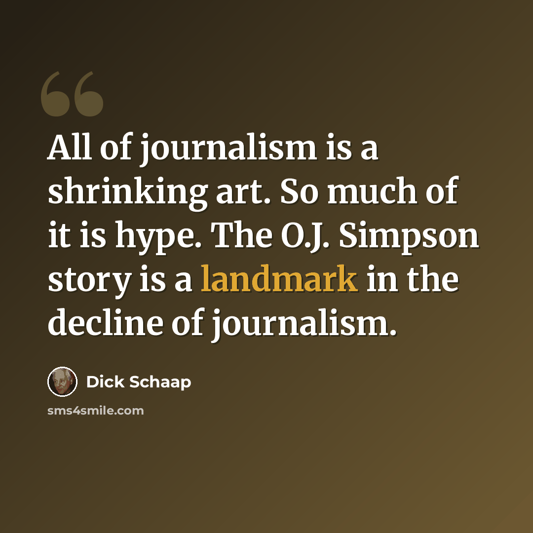 “All of journalism is a shrinking art. So much of it is hype. The O.J. Simpson story is a landmark in the decline of journalism.” quote by Dick Schaap