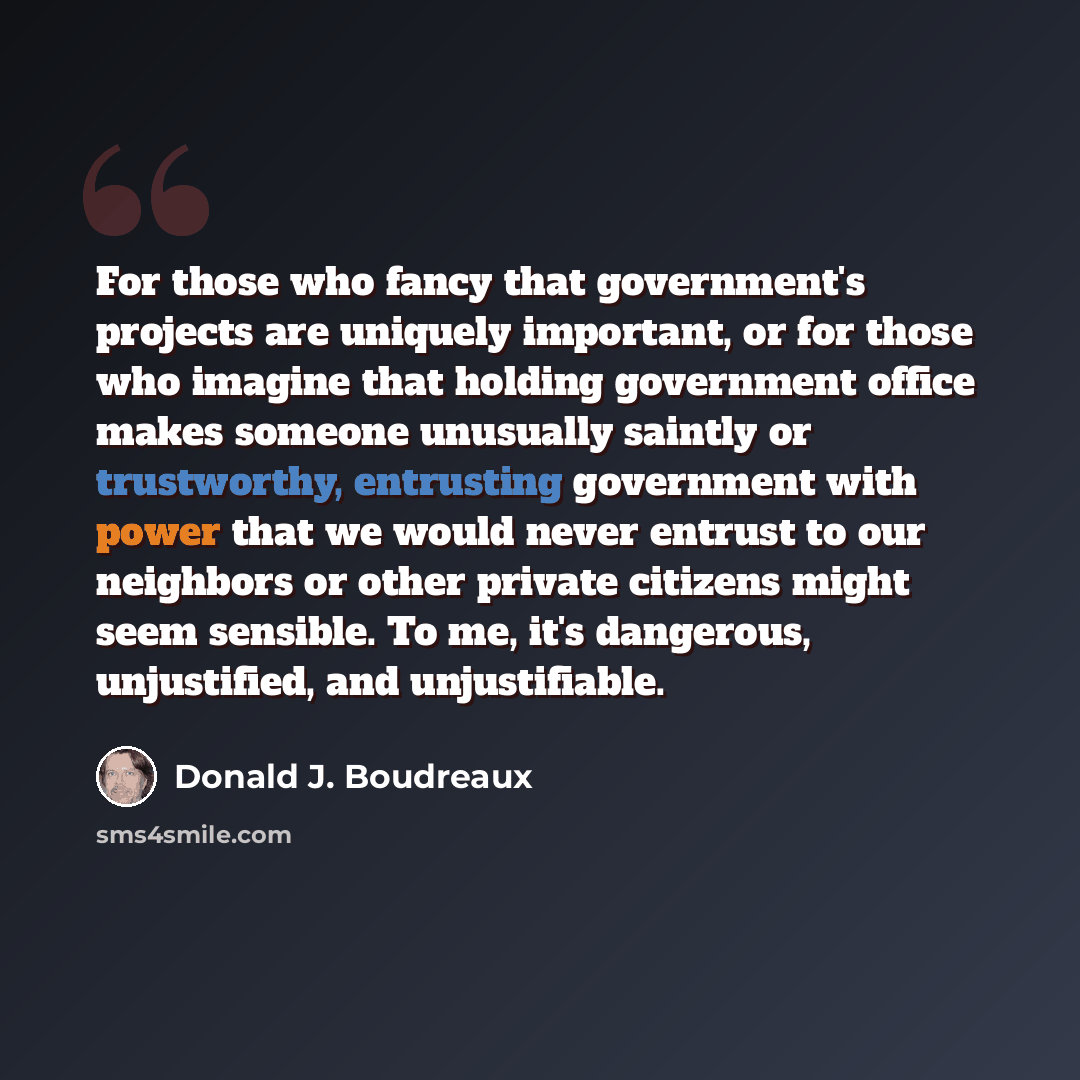 “For those who fancy that government's projects are uniquely important, or for those who imagine that holding government office makes someone unusually saintly or trustworthy, entrusting government with power that we would never entrust to our neighbors or other private citizens might seem…” quote by Donald J. Boudreaux