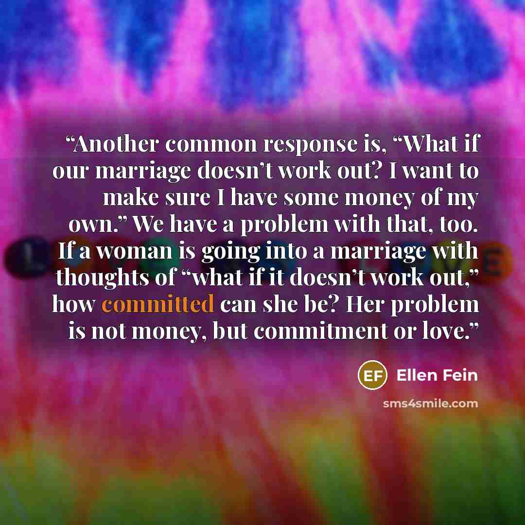 “Another common response is, “What if our marriage doesn’t work out? I want to make sure I have some money of my own.” We have a problem with that, too. If a woman is going into a marriage with thoughts of “what if it doesn’t work out,” how committed can she be? Her problem is not money, but…” quote by Ellen Fein