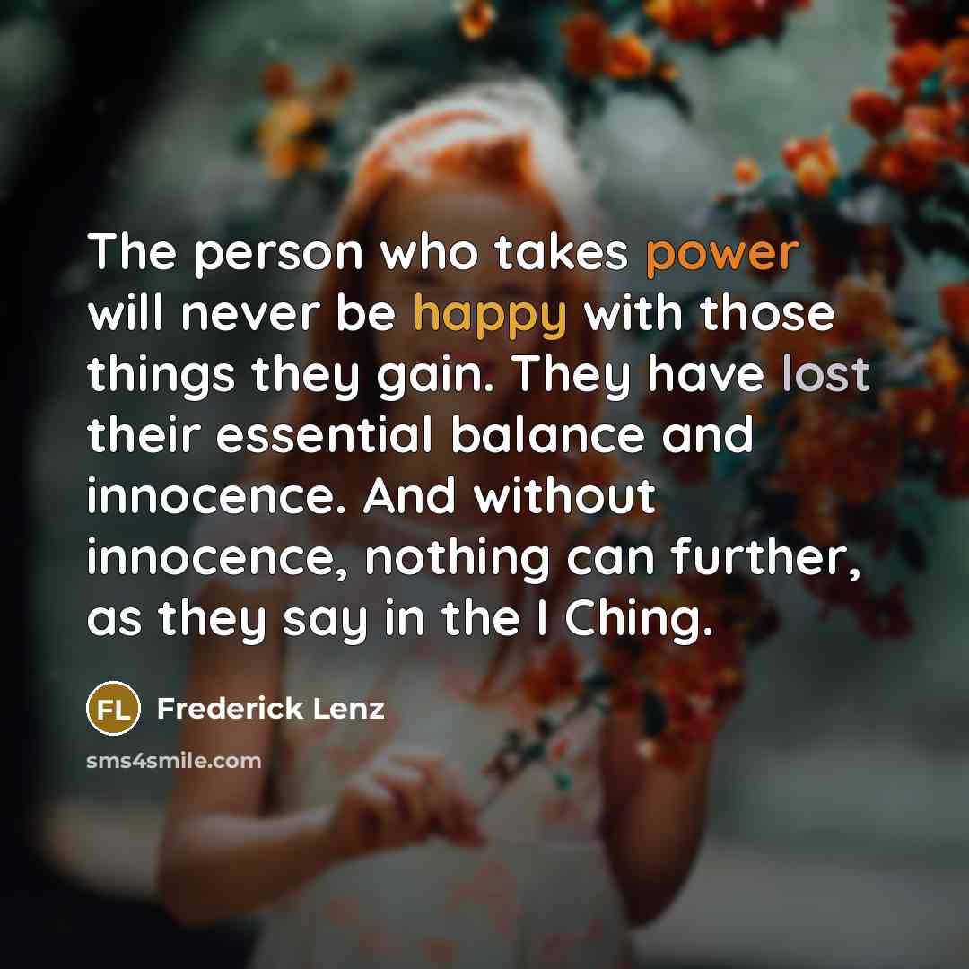 “The person who takes power will never be happy with those things they gain. They have lost their essential balance and innocence. And without innocence, nothing can further, as they say in the I Ching.” quote by Frederick Lenz