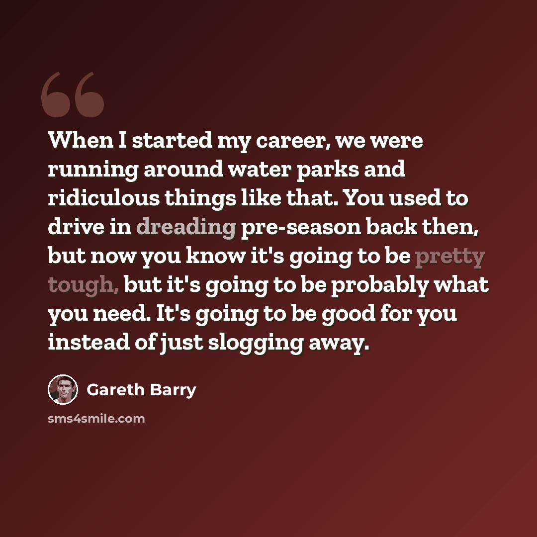 “When I started my career, we were running around water parks and ridiculous things like that. You used to drive in dreading pre-season back then, but now you know it's going to be pretty tough, but it's going to be probably what you need. It's going to be good for you instead of just slogging away.” quote by Gareth Barry