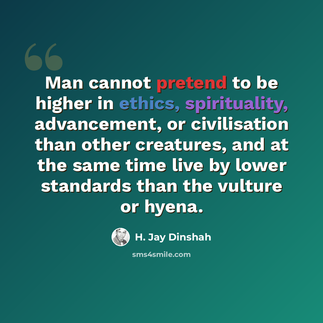 “Man cannot pretend to be higher in ethics, spirituality, advancement, or civilisation than other creatures, and at the same time live by lower standards than the vulture or hyena.” quote by H. Jay Dinshah
