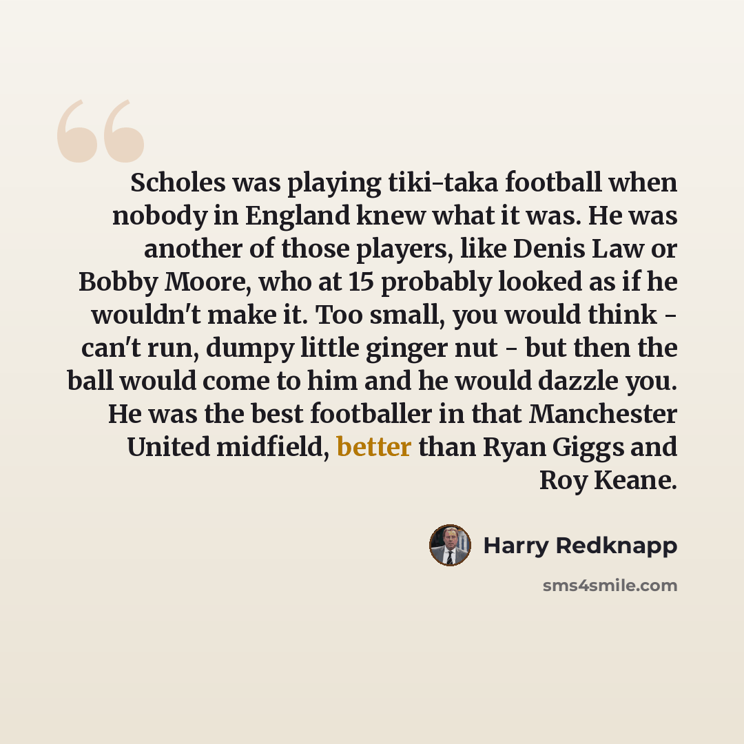 “Scholes was playing tiki-taka football when nobody in England knew what it was. He was another of those players, like Denis Law or Bobby Moore, who at 15 probably looked as if he wouldn't make it. Too small, you would think - can't run, dumpy little ginger nut - but then the ball would come to him…” quote by Harry Redknapp
