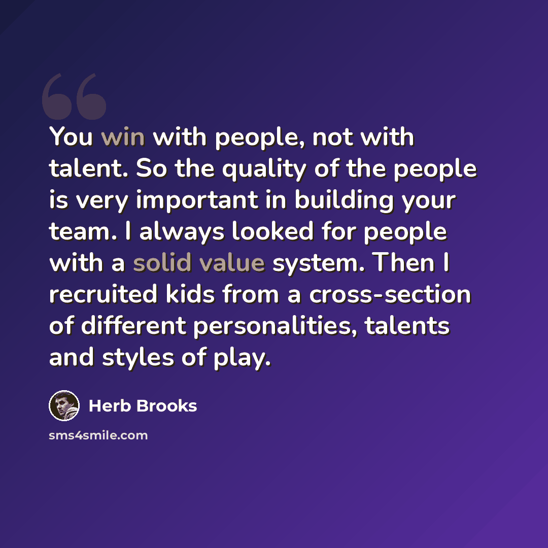 “You win with people, not with talent. So the quality of the people is very important in building your team. I always looked for people with a solid value system. Then I recruited kids from a cross-section of different personalities, talents and styles of play.” quote by Herb Brooks