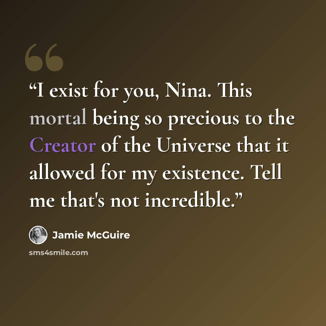 “I exist for you, Nina. This mortal being so precious to the Creator of the Universe that it allowed for my existence. Tell me that's not incredible.” quote by Jamie McGuire