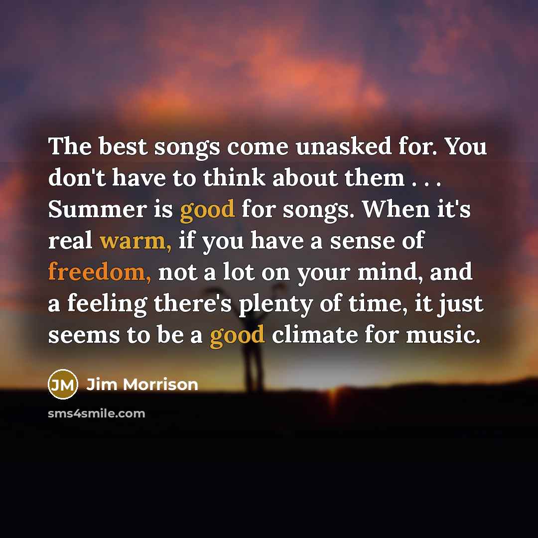 “The best songs come unasked for. You don't have to think about them . . . Summer is good for songs. When it's real warm, if you have a sense of freedom, not a lot on your mind, and a feeling there's plenty of time, it just seems to be a good climate for music.” quote by Jim Morrison