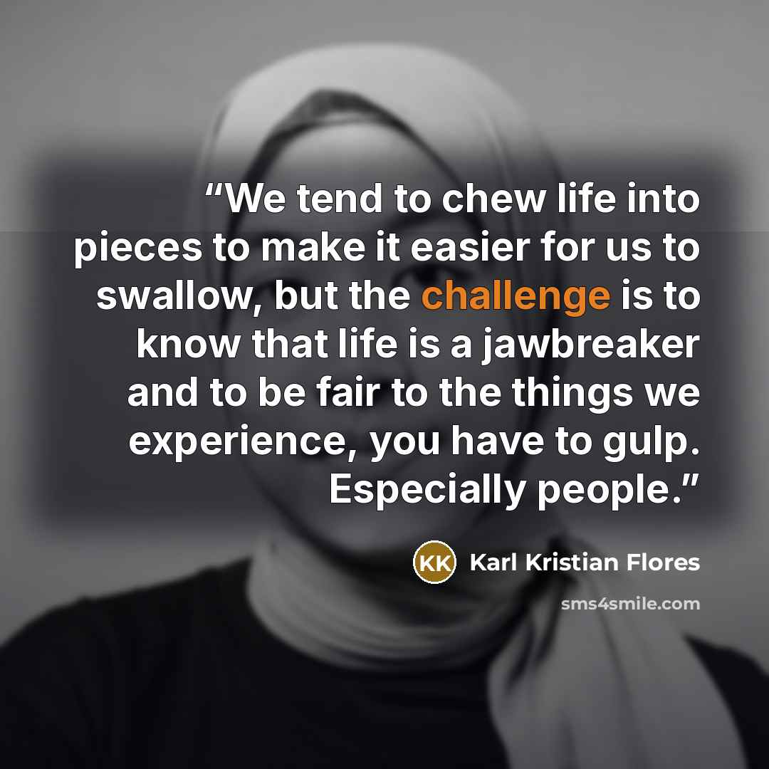 “We tend to chew life into pieces to make it easier for us to swallow, but the challenge is to know that life is a jawbreaker and to be fair to the things we experience, you have to gulp. Especially people.” quote by Karl Kristian Flores