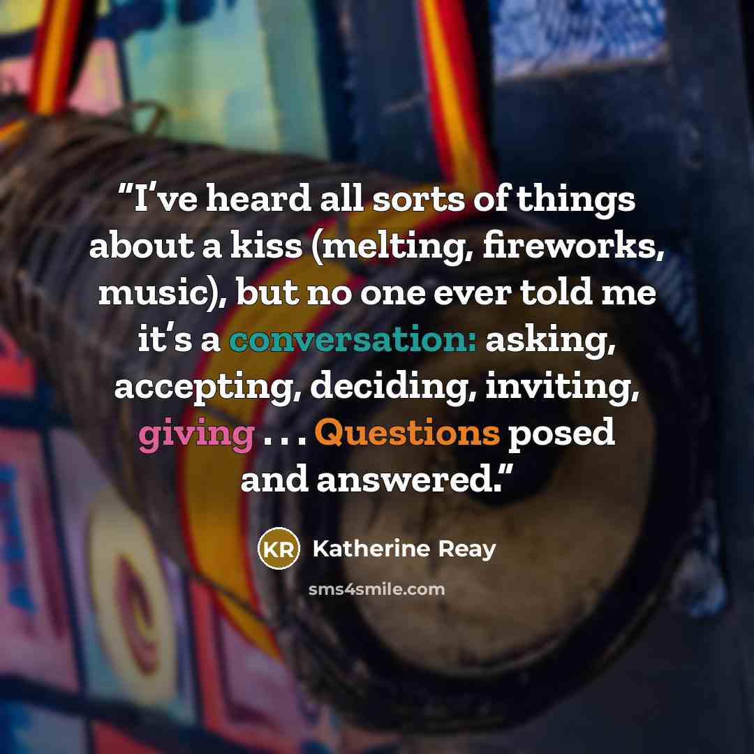 “I’ve heard all sorts of things about a kiss (melting, fireworks, music), but no one ever told me it’s a conversation: asking, accepting, deciding, inviting, giving . . . Questions posed and answered.” quote by Katherine Reay