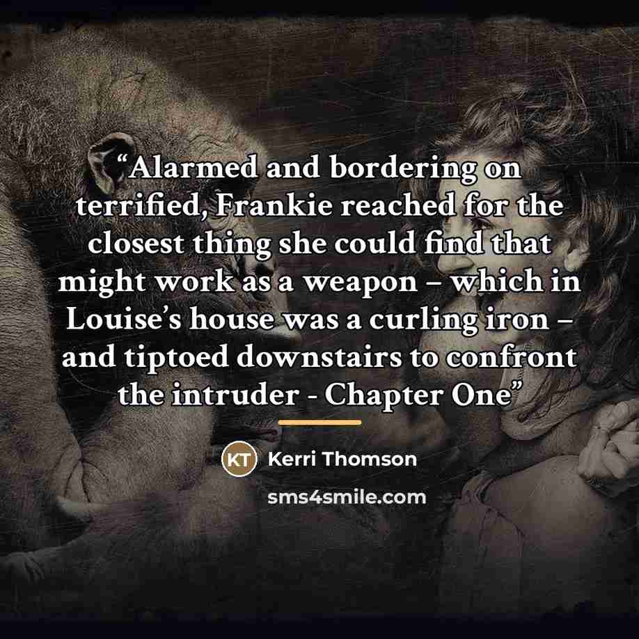 “Alarmed and bordering on terrified, Frankie reached for the closest thing she could find that might work as a weapon – which in Louise’s house was a curling iron – and tiptoed downstairs to confront the intruder - Chapter One” quote by Kerri Thomson