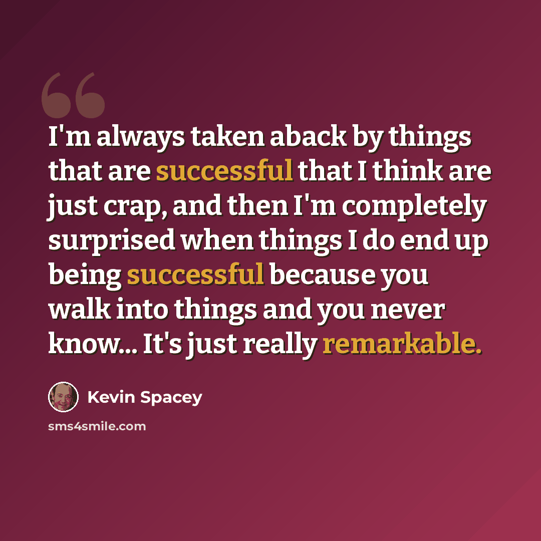 “I'm always taken aback by things that are successful that I think are just crap, and then I'm completely surprised when things I do end up being successful because you walk into things and you never know... It's just really remarkable.” quote by Kevin Spacey