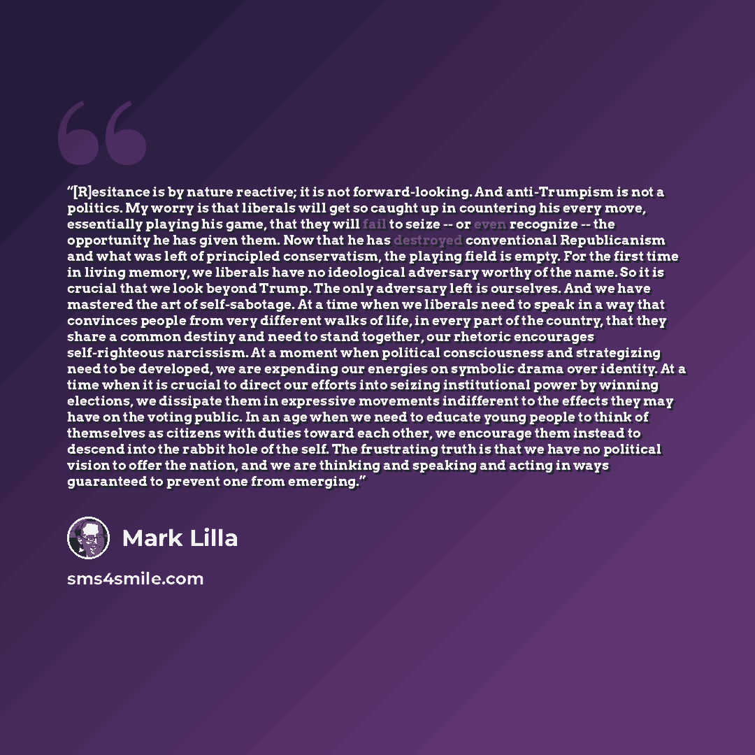 “[R]esitance is by nature reactive; it is not forward-looking. And anti-Trumpism is not a politics. My worry is that liberals will get so caught up in countering his every move, essentially playing his game, that they will fail to seize -- or even recognize -- the opportunity he has given them. Now…” quote by Mark Lilla