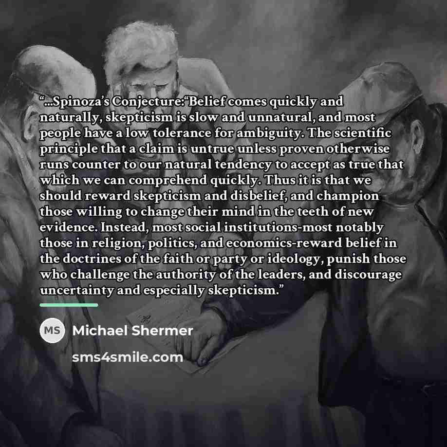 “...Spinoza’s Conjecture:“Belief comes quickly and naturally, skepticism is slow and unnatural, and most people have a low tolerance for ambiguity. The scientific principle that a claim is untrue unless proven otherwise runs counter to our natural tendency to accept as true that which we can…” quote by Michael Shermer