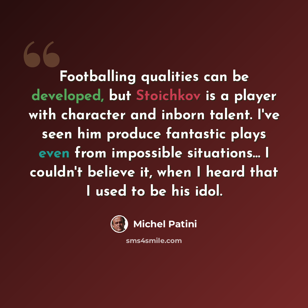 “Footballing qualities can be developed, but Stoichkov is a player with character and inborn talent. I've seen him produce fantastic plays even from impossible situations... I couldn't believe it, when I heard that I used to be his idol.” quote by Michel Patini