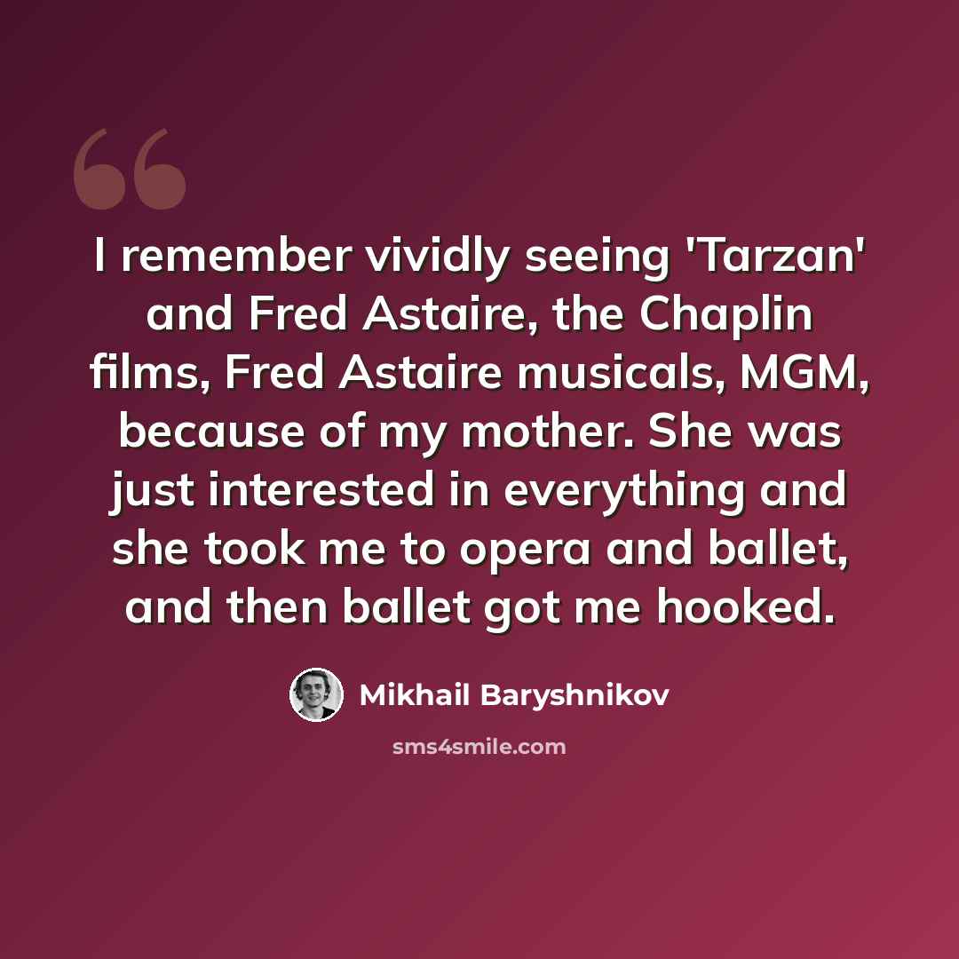“I remember vividly seeing 'Tarzan' and Fred Astaire, the Chaplin films, Fred Astaire musicals, MGM, because of my mother. She was just interested in everything and she took me to opera and ballet, and then ballet got me hooked.” quote by Mikhail Baryshnikov