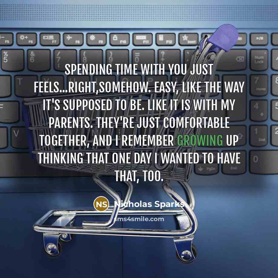 “Spending time with you just feels...right,somehow. Easy, like the way it's supposed to be. Like it is with my parents. They're just comfortable together, and I remember growing up thinking that one day I wanted to have that, too.” quote by Nicholas Sparks