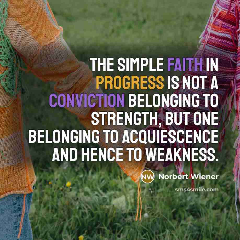 “The simple faith in progress is not a conviction belonging to strength, but one belonging to acquiescence and hence to weakness.” quote by Norbert Wiener