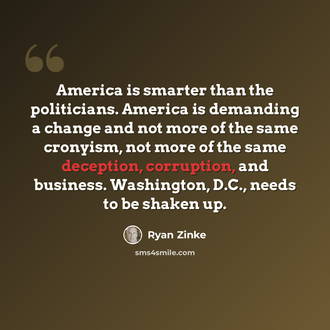 “America is smarter than the politicians. America is demanding a change and not more of the same cronyism, not more of the same deception, corruption, and business. Washington, D.C., needs to be shaken up.” quote by Ryan Zinke
