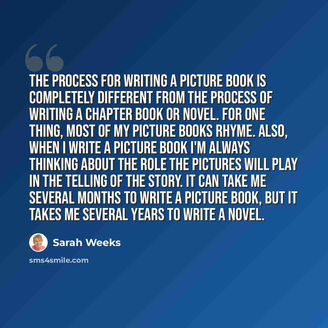 “The process for writing a picture book is completely different from the process of writing a chapter book or novel. For one thing, most of my picture books rhyme. Also, when I write a picture book I'm always thinking about the role the pictures will play in the telling of the story. It can take me…” quote by Sarah Weeks