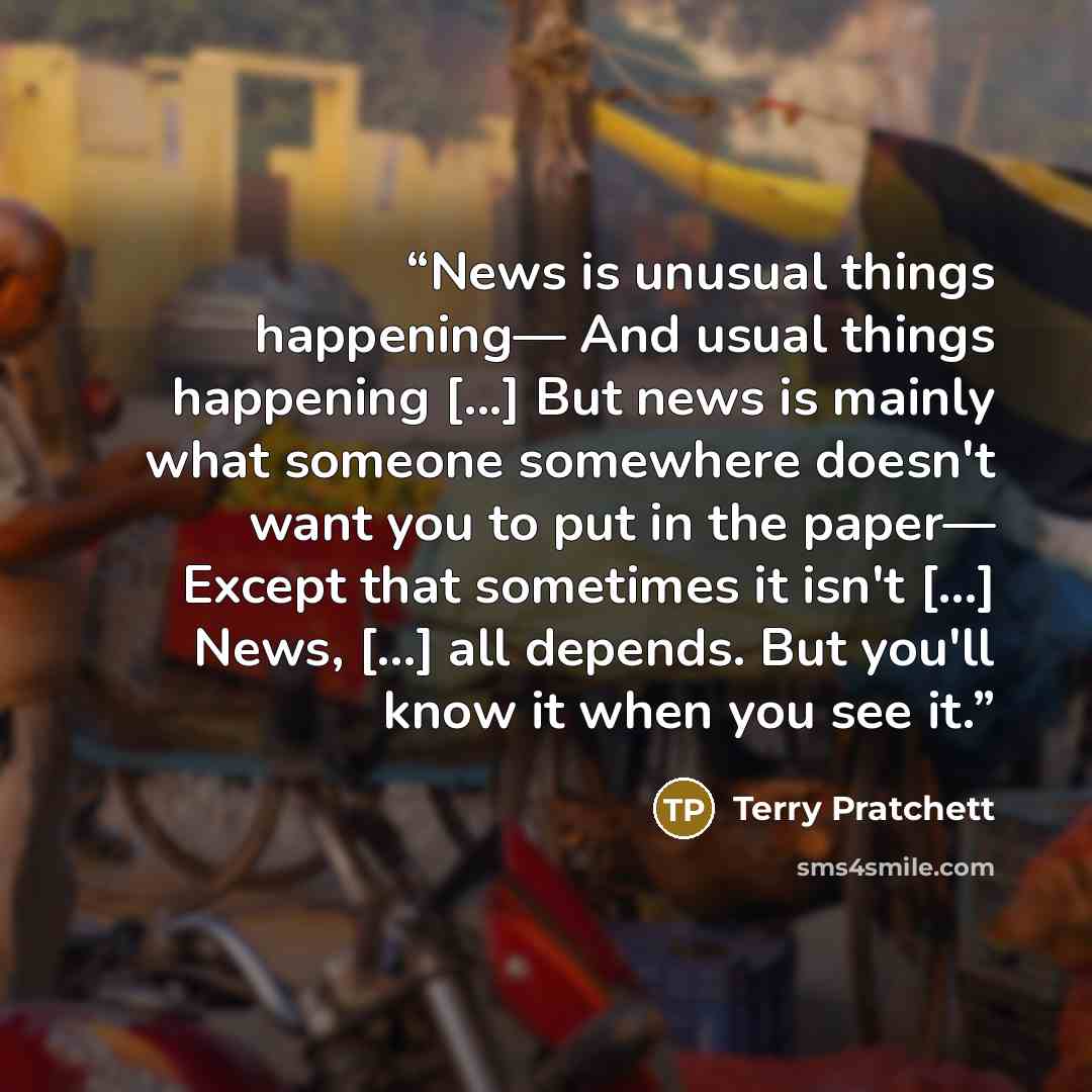 “News is unusual things happening— And usual things happening [...] But news is mainly what someone somewhere doesn't want you to put in the paper— Except that sometimes it isn't [...] News, [...] all depends. But you'll know it when you see it.” quote by Terry Pratchett