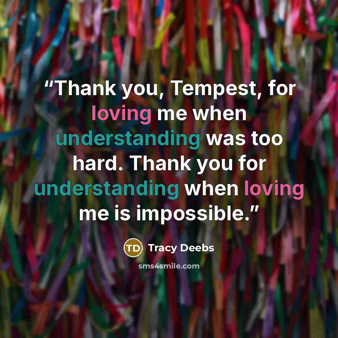 “Thank you, Tempest, for loving me when understanding was too hard. Thank you for understanding when loving me is impossible.” quote by Tracy Deebs
