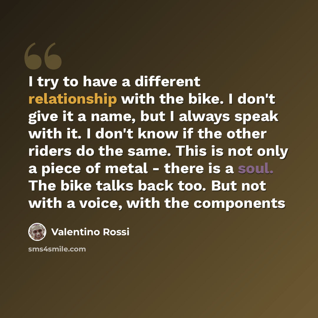 “I try to have a different relationship with the bike. I don't give it a name, but I always speak with it. I don't know if the other riders do the same. This is not only a piece of metal - there is a soul. The bike talks back too. But not with a voice, with the components” quote by Valentino Rossi