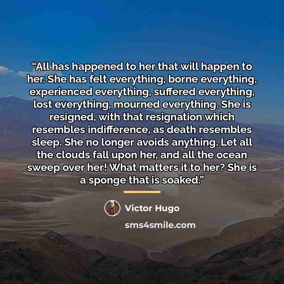 “All has happened to her that will happen to her. She has felt everything, borne everything, experienced everything, suffered everything, lost everything, mourned everything. She is resigned, with that resignation which resembles indifference, as death resembles sleep. She no longer avoids…” quote by Victor Hugo
