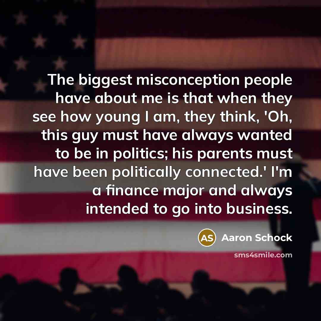 “The biggest misconception people have about me is that when they see how young I am, they think, 'Oh, this guy must have always wanted to be in politics; his parents must have been politically connected.' I'm a finance major and always intended to go into business.” quote by Aaron Schock