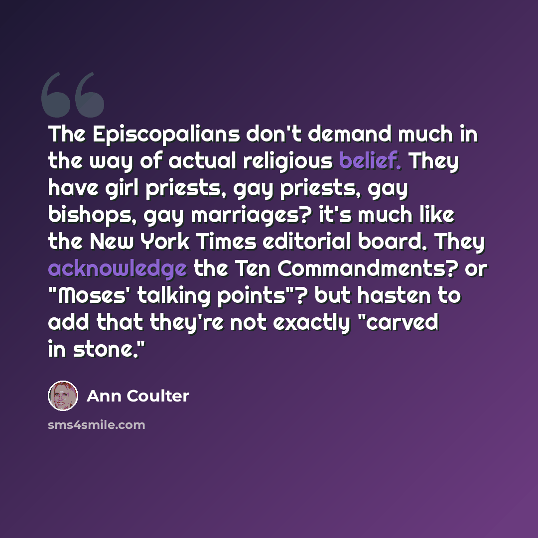 “The Episcopalians don't demand much in the way of actual religious belief. They have girl priests, gay priests, gay bishops, gay marriages? it's much like the New York Times editorial board. They acknowledge the Ten Commandments? or "Moses' talking points"? but hasten to add that they're not…” quote by Ann Coulter