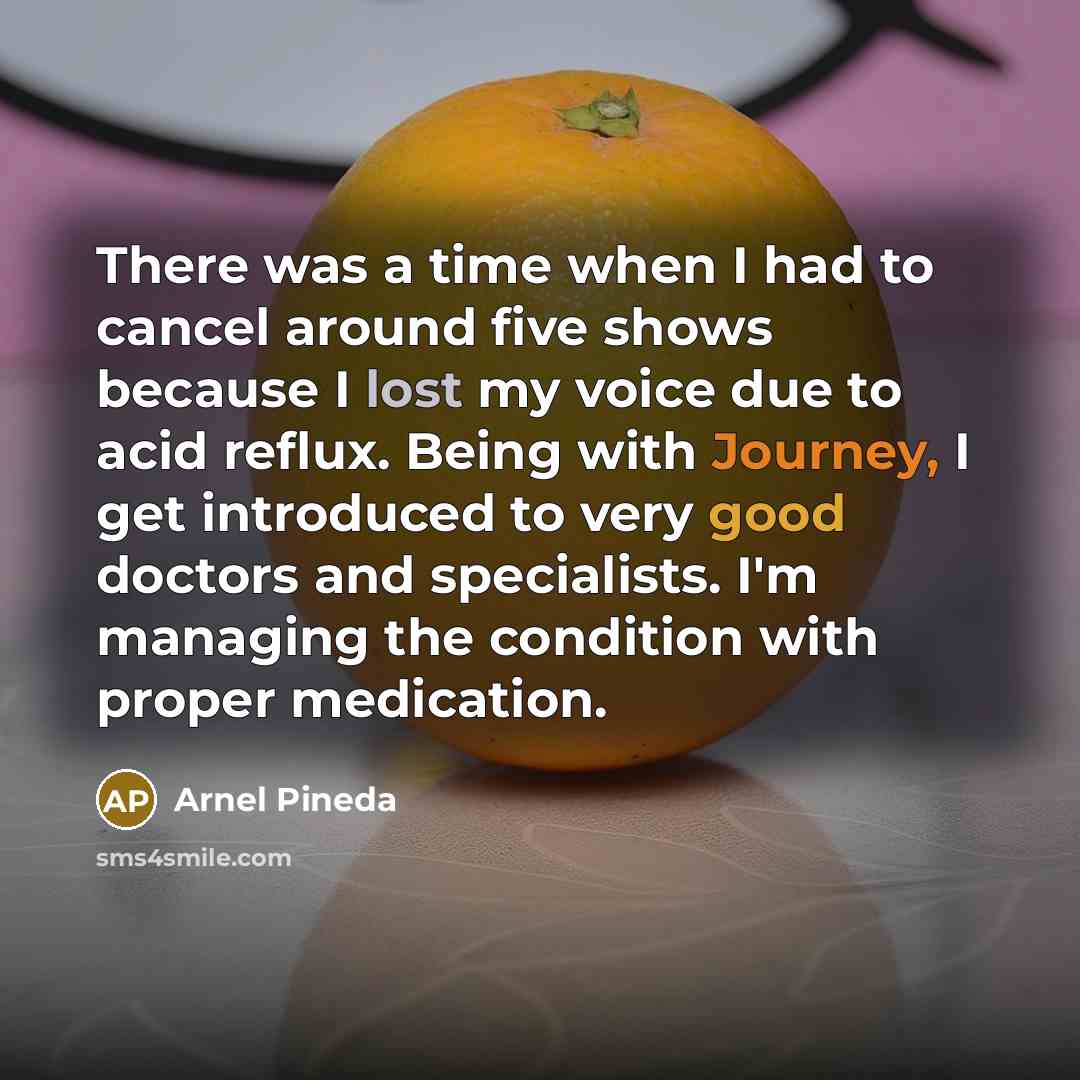 “There was a time when I had to cancel around five shows because I lost my voice due to acid reflux. Being with Journey, I get introduced to very good doctors and specialists. I'm managing the condition with proper medication.” quote by Arnel Pineda
