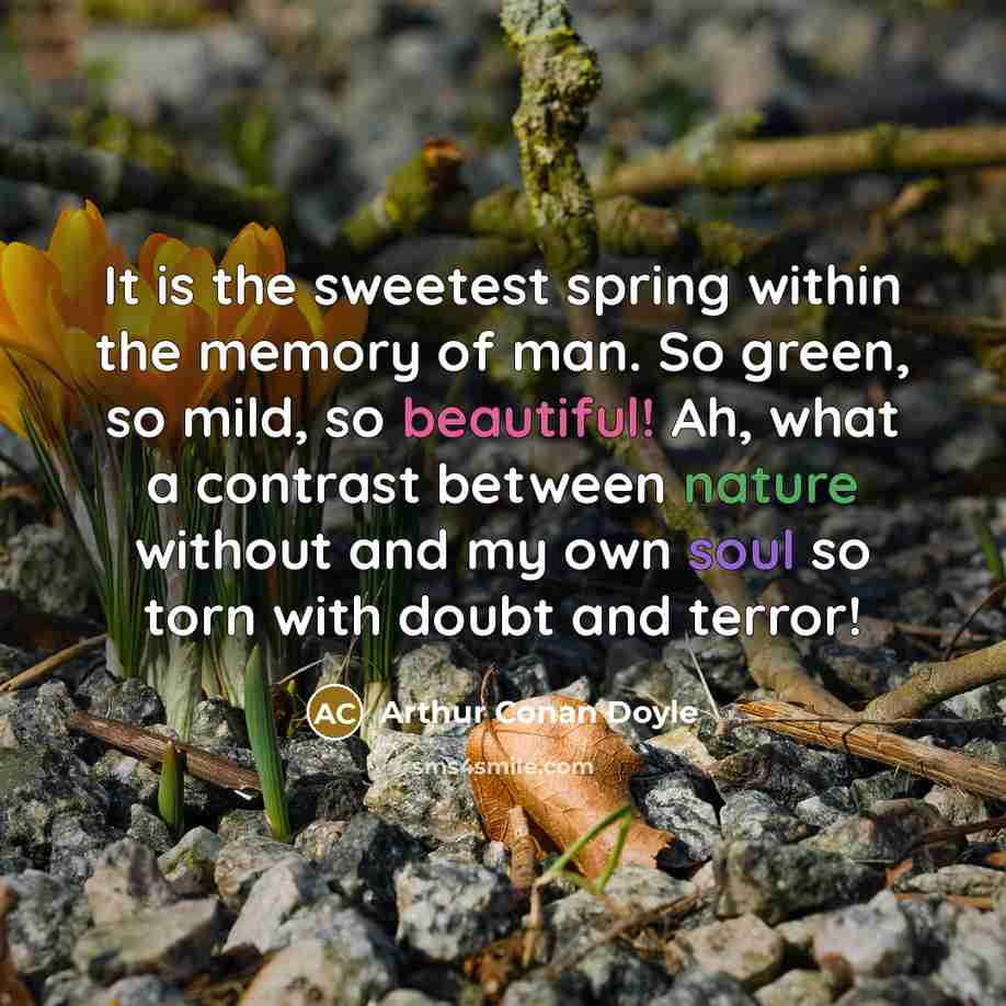 “It is the sweetest spring within the memory of man. So green, so mild, so beautiful! Ah, what a contrast between nature without and my own soul so torn with doubt and terror!” quote by Arthur Conan Doyle