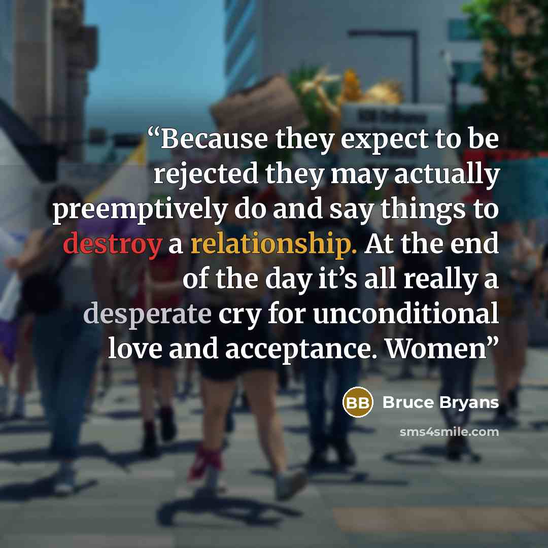 “Because they expect to be rejected they may actually preemptively do and say things to destroy a relationship. At the end of the day it’s all really a desperate cry for unconditional love and acceptance. Women” quote by Bruce Bryans