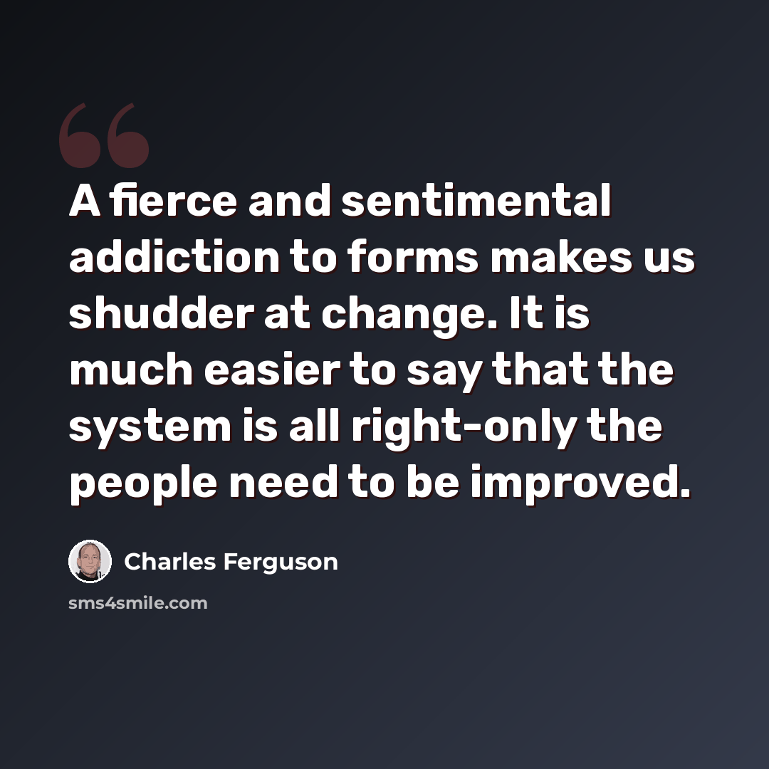 “A fierce and sentimental addiction to forms makes us shudder at change. It is much easier to say that the system is all right-only the people need to be improved.” quote by Charles Ferguson