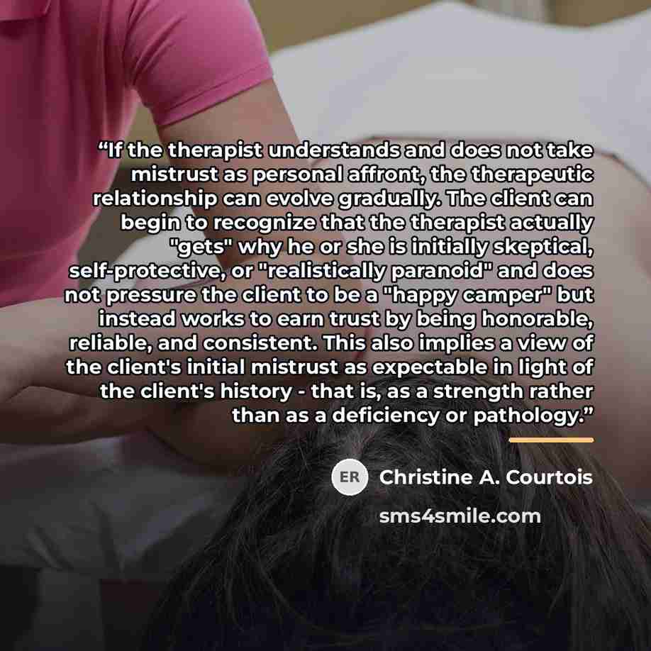 “If the therapist understands and does not take mistrust as personal affront, the therapeutic relationship can evolve gradually. The client can begin to recognize that the therapist actually "gets" why he or she is initially skeptical, self-protective, or "realistically paranoid" and does not…” quote by Christine A. Courtois