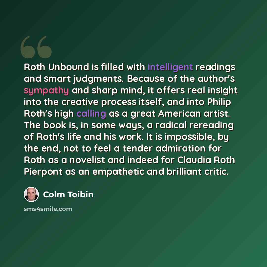 “Roth Unbound is filled with intelligent readings and smart judgments. Because of the author's sympathy and sharp mind, it offers real insight into the creative process itself, and into Philip Roth's high calling as a great American artist. The book is, in some ways, a radical rereading of Roth's…” quote by Colm Toibin